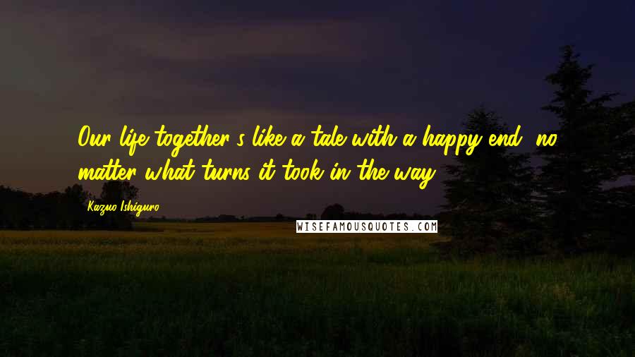 Kazuo Ishiguro Quotes: Our life together's like a tale with a happy end, no matter what turns it took in the way.