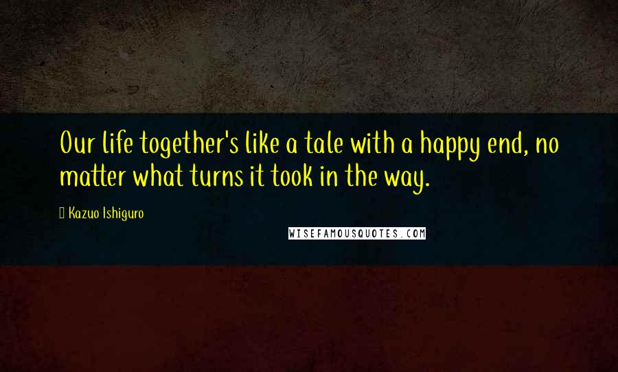 Kazuo Ishiguro Quotes: Our life together's like a tale with a happy end, no matter what turns it took in the way.