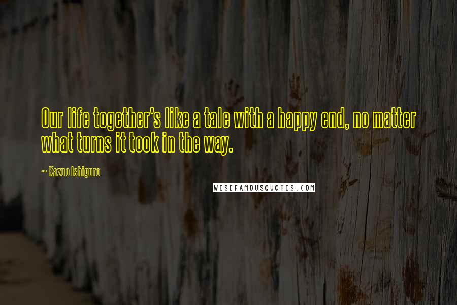 Kazuo Ishiguro Quotes: Our life together's like a tale with a happy end, no matter what turns it took in the way.