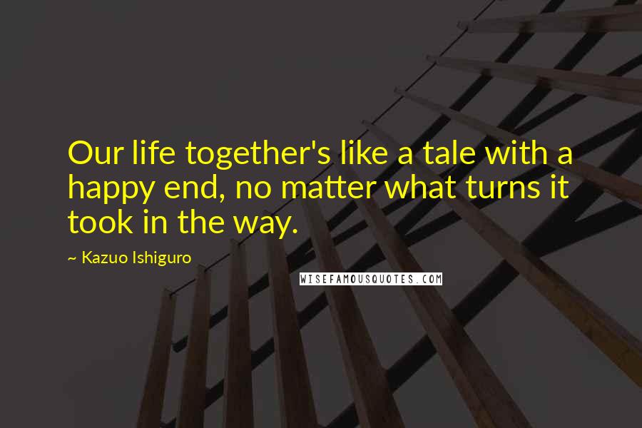 Kazuo Ishiguro Quotes: Our life together's like a tale with a happy end, no matter what turns it took in the way.