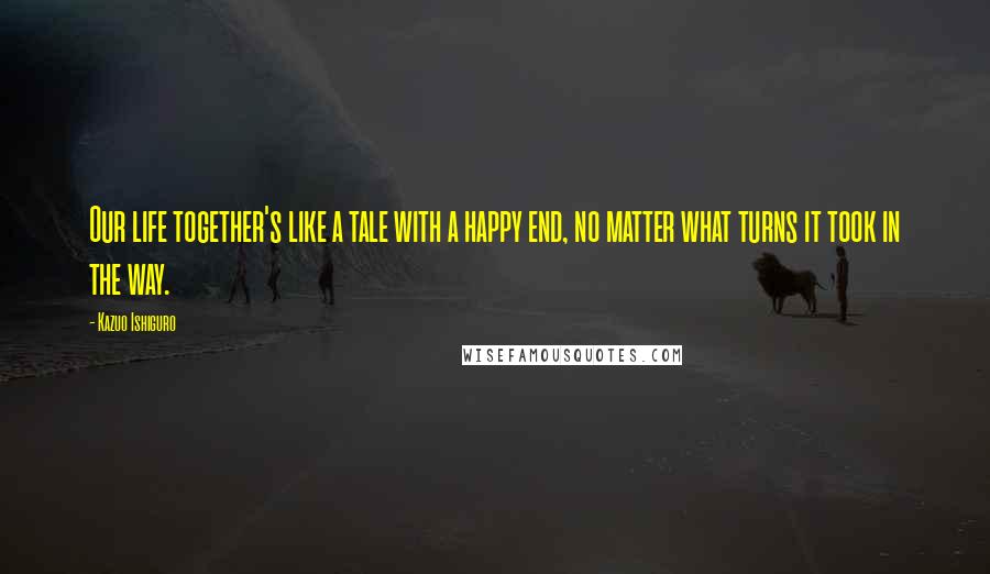 Kazuo Ishiguro Quotes: Our life together's like a tale with a happy end, no matter what turns it took in the way.