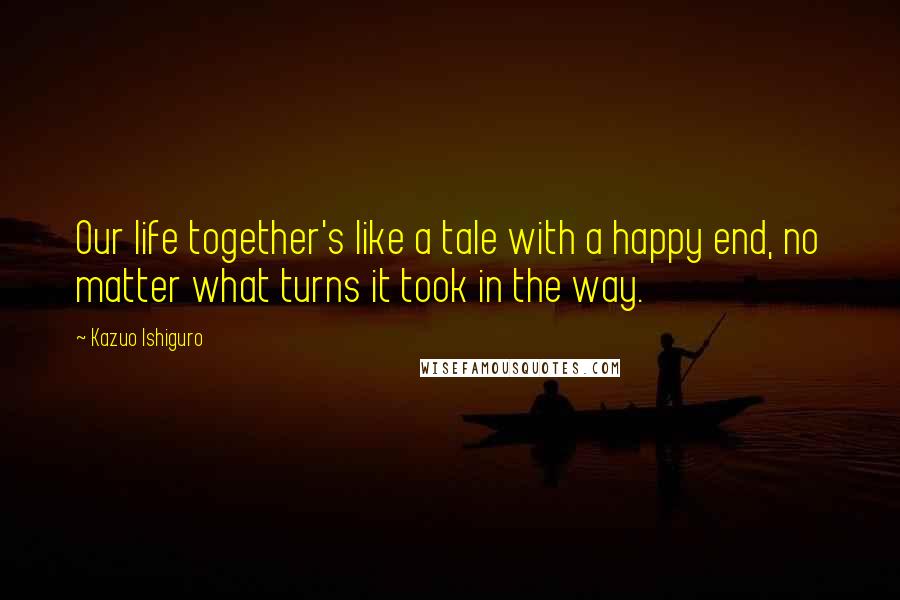 Kazuo Ishiguro Quotes: Our life together's like a tale with a happy end, no matter what turns it took in the way.