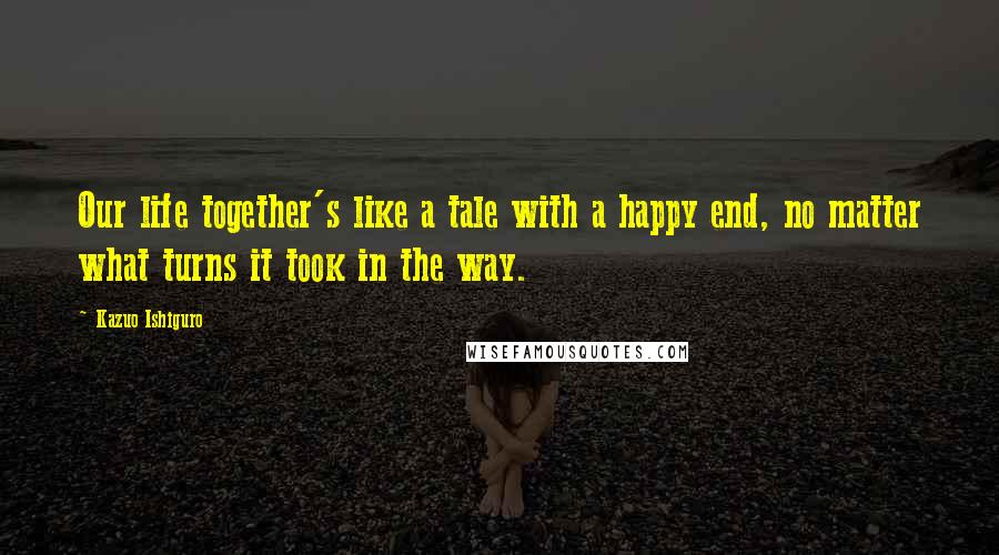 Kazuo Ishiguro Quotes: Our life together's like a tale with a happy end, no matter what turns it took in the way.