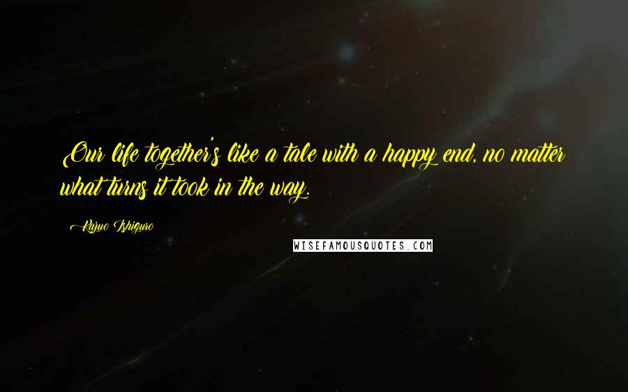 Kazuo Ishiguro Quotes: Our life together's like a tale with a happy end, no matter what turns it took in the way.