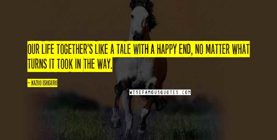 Kazuo Ishiguro Quotes: Our life together's like a tale with a happy end, no matter what turns it took in the way.