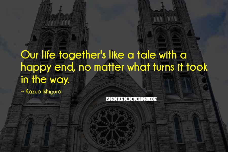 Kazuo Ishiguro Quotes: Our life together's like a tale with a happy end, no matter what turns it took in the way.