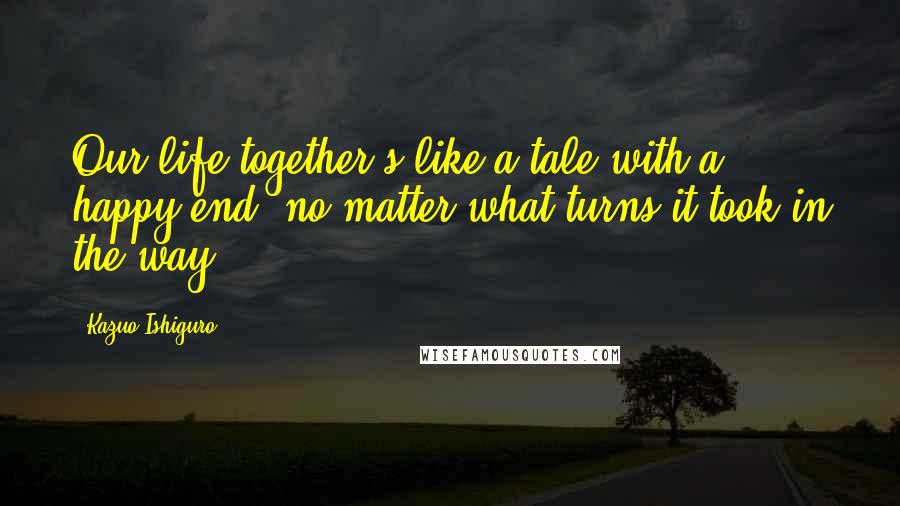 Kazuo Ishiguro Quotes: Our life together's like a tale with a happy end, no matter what turns it took in the way.