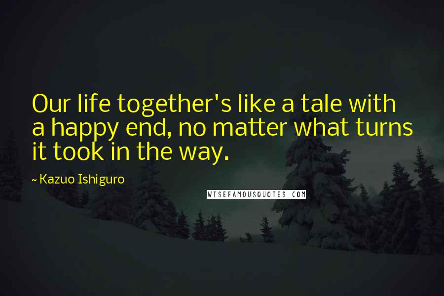 Kazuo Ishiguro Quotes: Our life together's like a tale with a happy end, no matter what turns it took in the way.