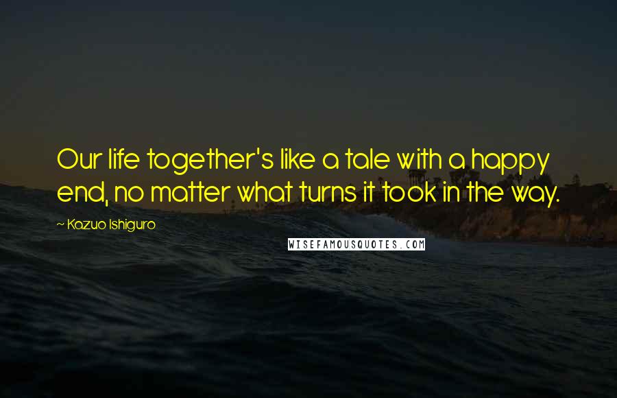 Kazuo Ishiguro Quotes: Our life together's like a tale with a happy end, no matter what turns it took in the way.