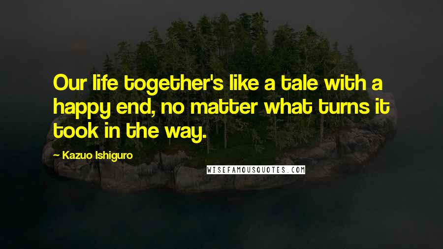 Kazuo Ishiguro Quotes: Our life together's like a tale with a happy end, no matter what turns it took in the way.