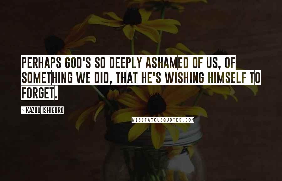 Kazuo Ishiguro Quotes: Perhaps God's so deeply ashamed of us, of something we did, that he's wishing himself to forget.