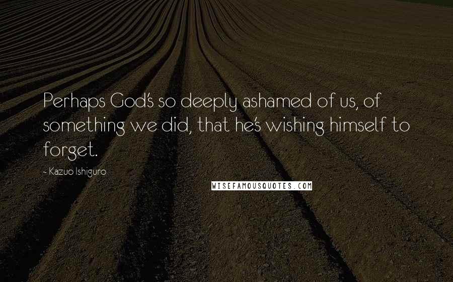 Kazuo Ishiguro Quotes: Perhaps God's so deeply ashamed of us, of something we did, that he's wishing himself to forget.