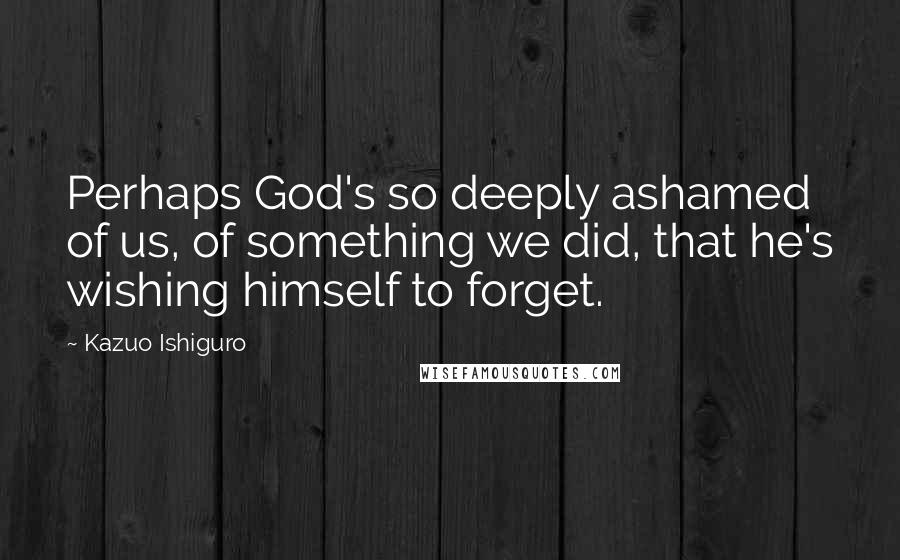 Kazuo Ishiguro Quotes: Perhaps God's so deeply ashamed of us, of something we did, that he's wishing himself to forget.