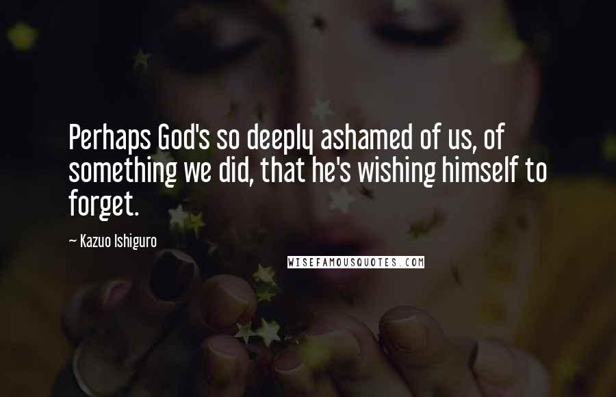 Kazuo Ishiguro Quotes: Perhaps God's so deeply ashamed of us, of something we did, that he's wishing himself to forget.