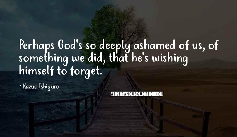 Kazuo Ishiguro Quotes: Perhaps God's so deeply ashamed of us, of something we did, that he's wishing himself to forget.