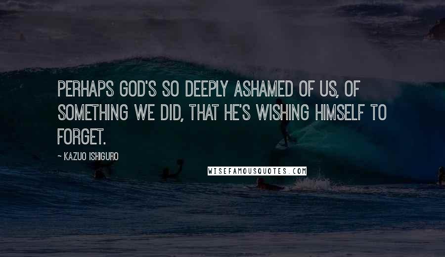 Kazuo Ishiguro Quotes: Perhaps God's so deeply ashamed of us, of something we did, that he's wishing himself to forget.