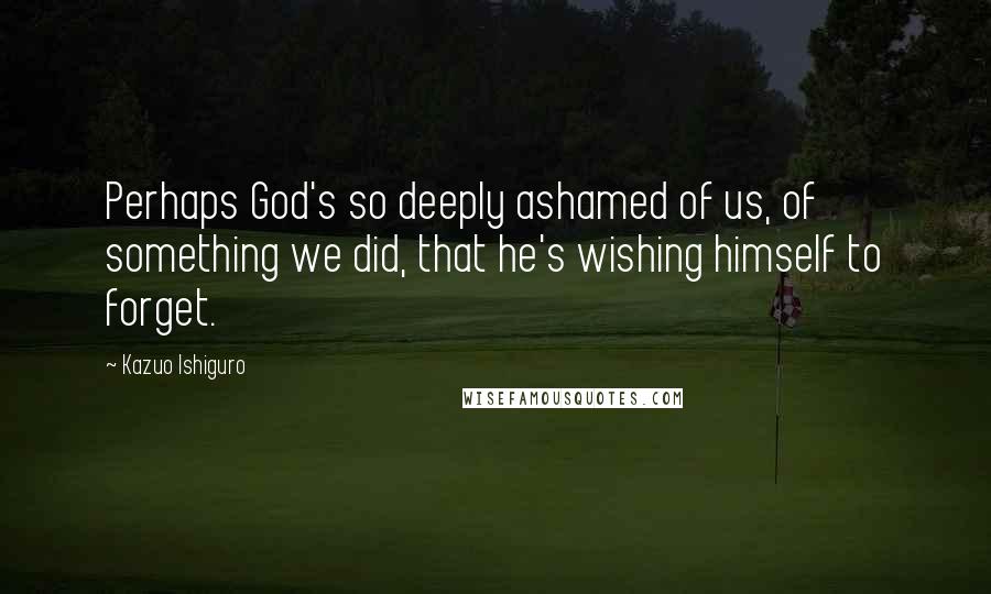 Kazuo Ishiguro Quotes: Perhaps God's so deeply ashamed of us, of something we did, that he's wishing himself to forget.