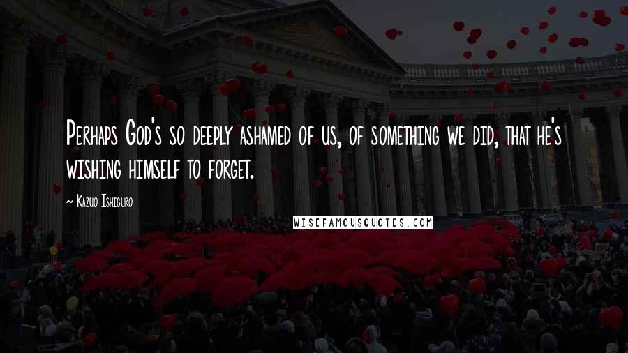 Kazuo Ishiguro Quotes: Perhaps God's so deeply ashamed of us, of something we did, that he's wishing himself to forget.