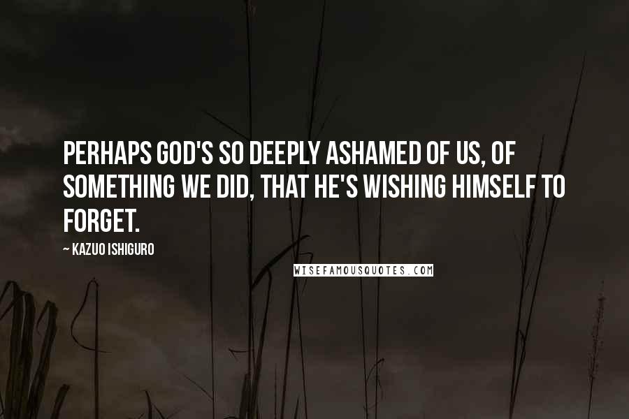 Kazuo Ishiguro Quotes: Perhaps God's so deeply ashamed of us, of something we did, that he's wishing himself to forget.