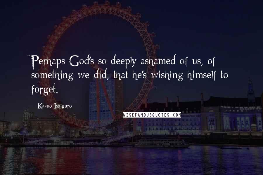 Kazuo Ishiguro Quotes: Perhaps God's so deeply ashamed of us, of something we did, that he's wishing himself to forget.