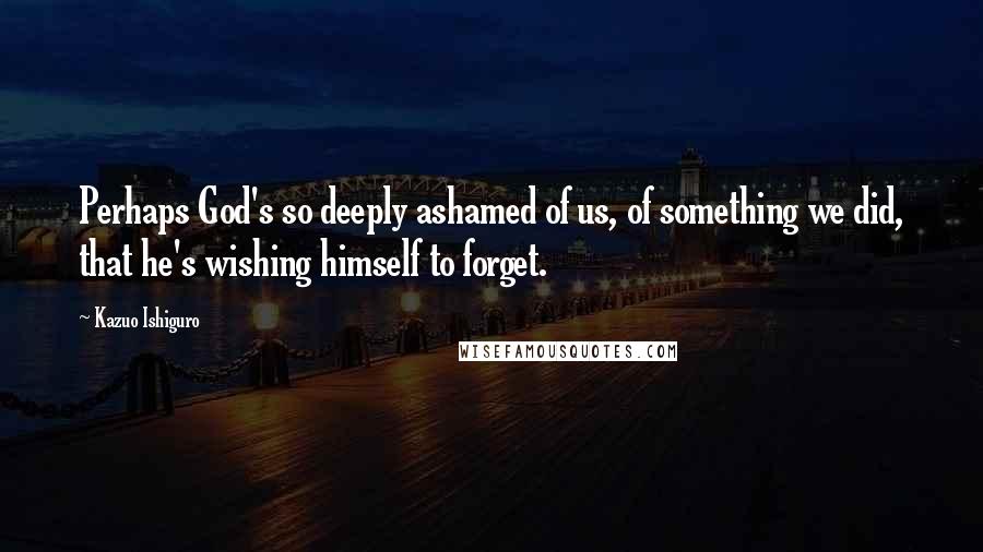 Kazuo Ishiguro Quotes: Perhaps God's so deeply ashamed of us, of something we did, that he's wishing himself to forget.
