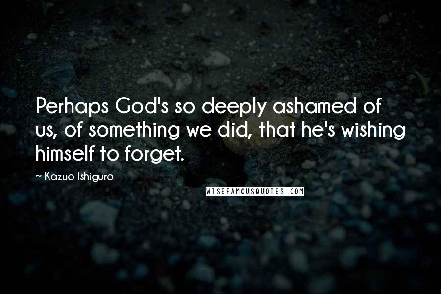 Kazuo Ishiguro Quotes: Perhaps God's so deeply ashamed of us, of something we did, that he's wishing himself to forget.