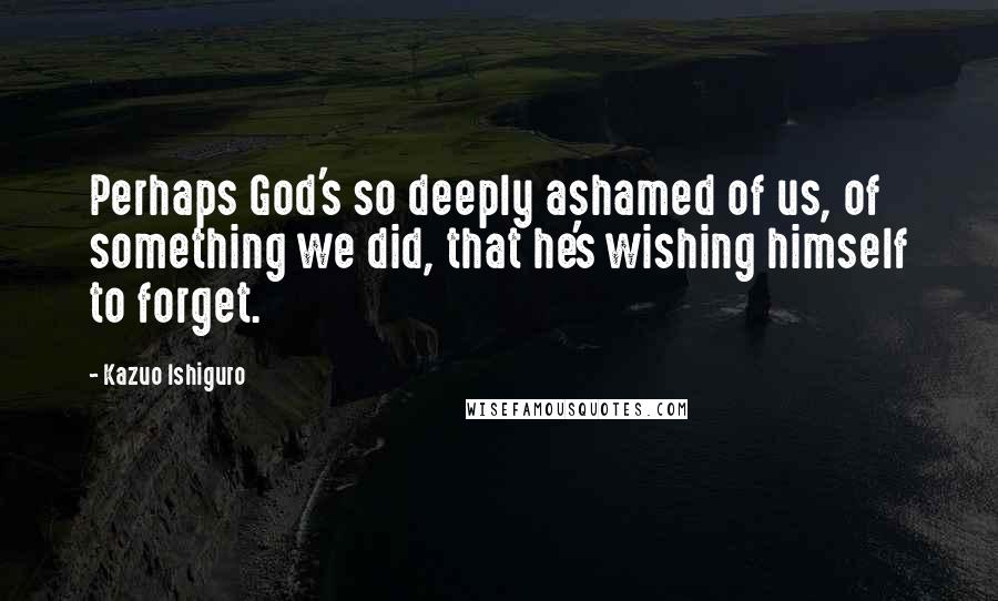 Kazuo Ishiguro Quotes: Perhaps God's so deeply ashamed of us, of something we did, that he's wishing himself to forget.