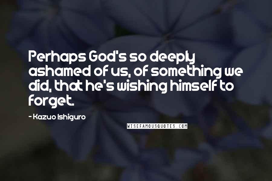 Kazuo Ishiguro Quotes: Perhaps God's so deeply ashamed of us, of something we did, that he's wishing himself to forget.