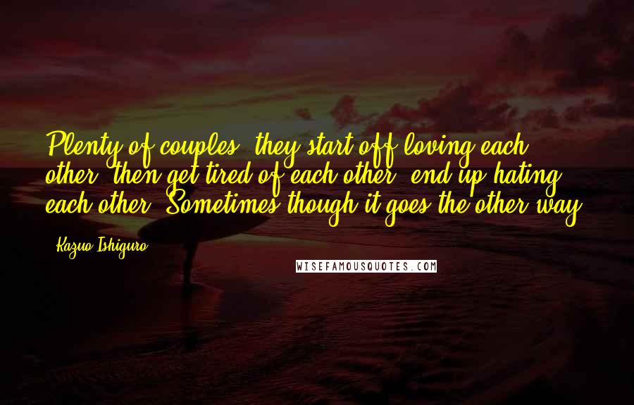 Kazuo Ishiguro Quotes: Plenty of couples, they start off loving each other, then get tired of each other, end up hating each other. Sometimes though it goes the other way.