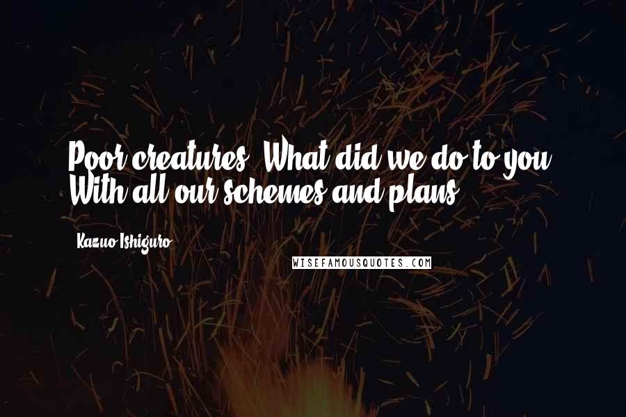 Kazuo Ishiguro Quotes: Poor creatures. What did we do to you? With all our schemes and plans?