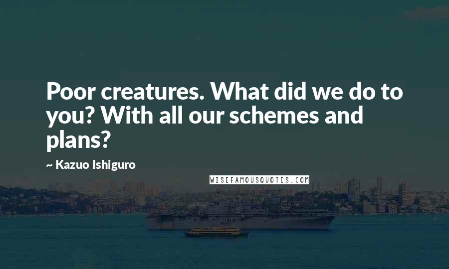 Kazuo Ishiguro Quotes: Poor creatures. What did we do to you? With all our schemes and plans?