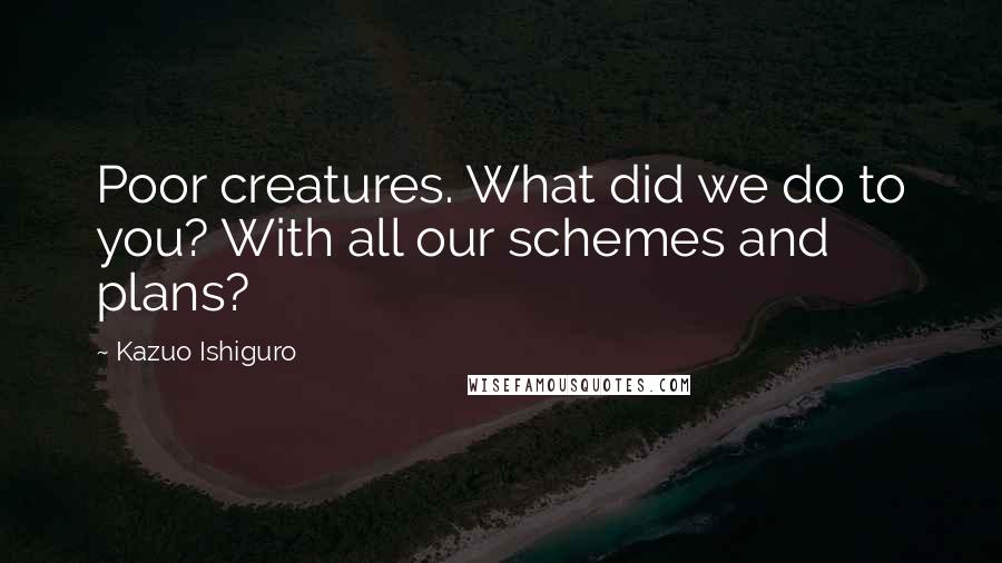 Kazuo Ishiguro Quotes: Poor creatures. What did we do to you? With all our schemes and plans?