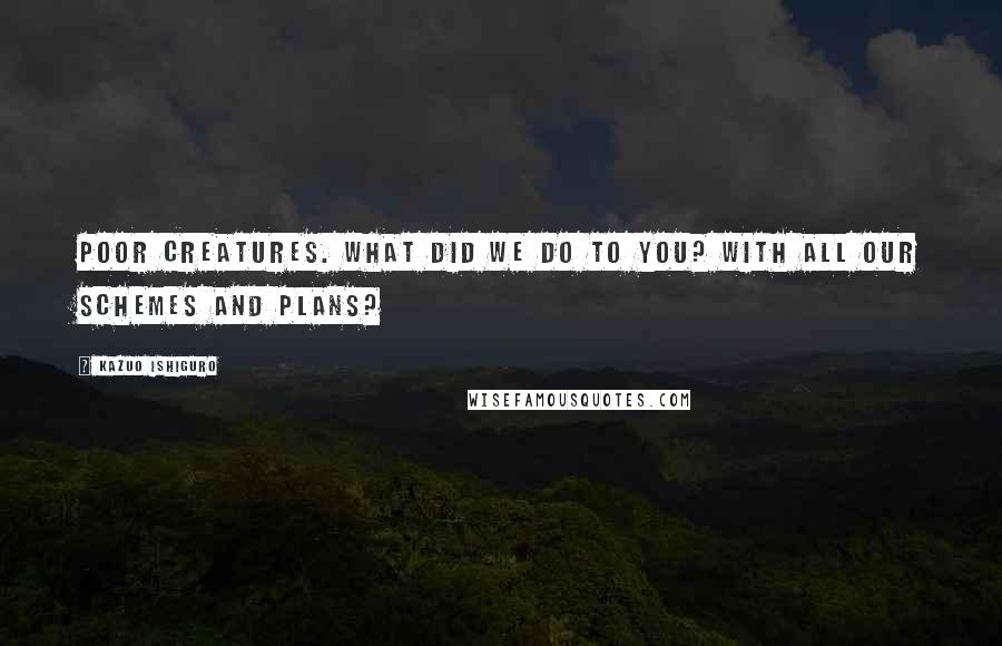 Kazuo Ishiguro Quotes: Poor creatures. What did we do to you? With all our schemes and plans?