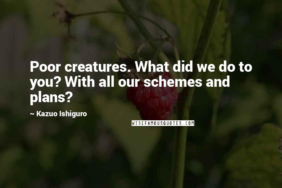 Kazuo Ishiguro Quotes: Poor creatures. What did we do to you? With all our schemes and plans?