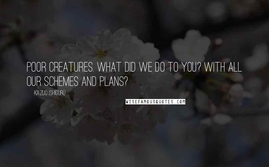 Kazuo Ishiguro Quotes: Poor creatures. What did we do to you? With all our schemes and plans?