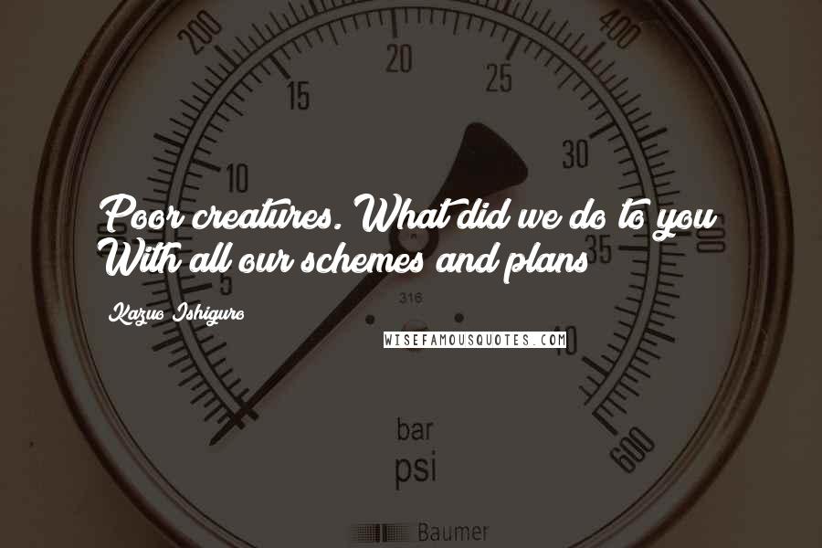 Kazuo Ishiguro Quotes: Poor creatures. What did we do to you? With all our schemes and plans?