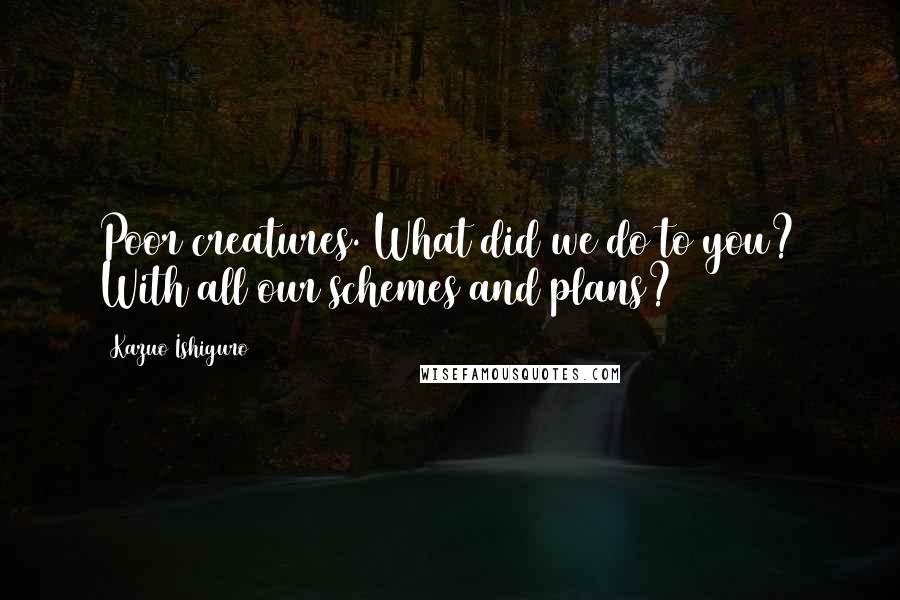 Kazuo Ishiguro Quotes: Poor creatures. What did we do to you? With all our schemes and plans?