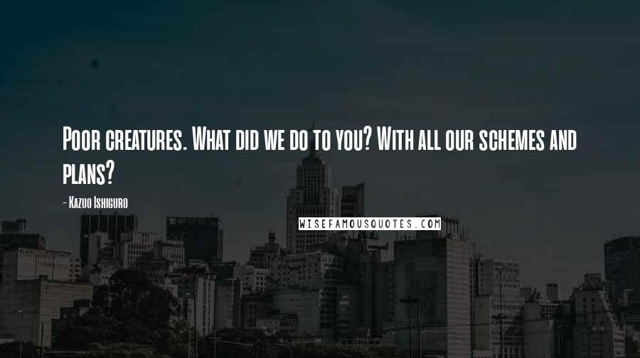 Kazuo Ishiguro Quotes: Poor creatures. What did we do to you? With all our schemes and plans?