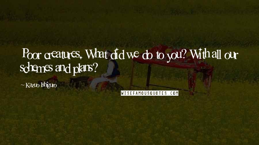 Kazuo Ishiguro Quotes: Poor creatures. What did we do to you? With all our schemes and plans?
