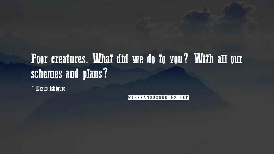 Kazuo Ishiguro Quotes: Poor creatures. What did we do to you? With all our schemes and plans?