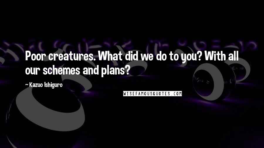 Kazuo Ishiguro Quotes: Poor creatures. What did we do to you? With all our schemes and plans?