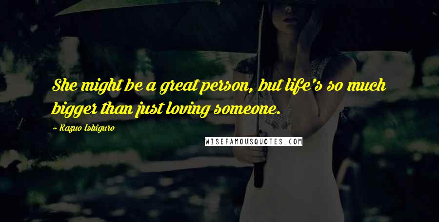 Kazuo Ishiguro Quotes: She might be a great person, but life's so much bigger than just loving someone.