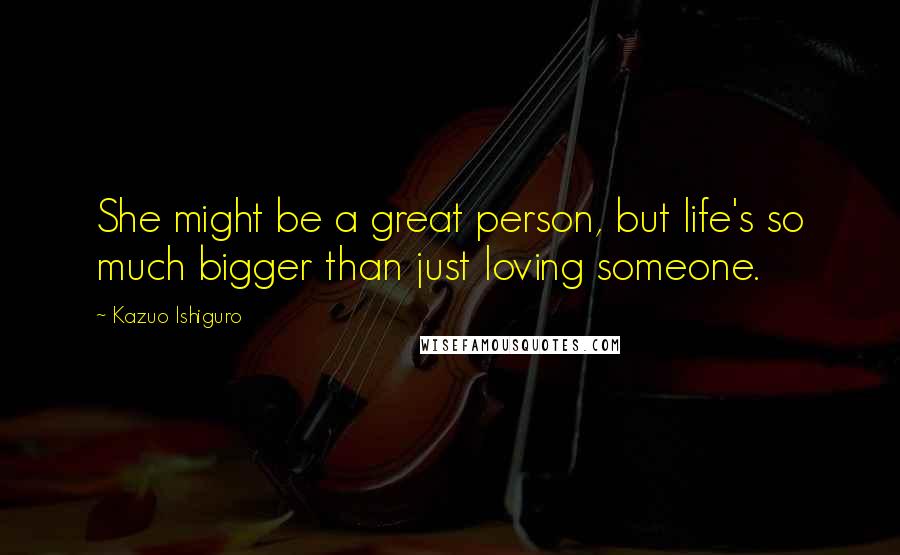 Kazuo Ishiguro Quotes: She might be a great person, but life's so much bigger than just loving someone.