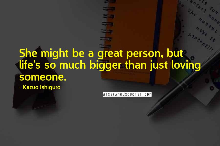 Kazuo Ishiguro Quotes: She might be a great person, but life's so much bigger than just loving someone.
