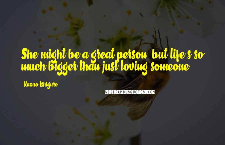 Kazuo Ishiguro Quotes: She might be a great person, but life's so much bigger than just loving someone.