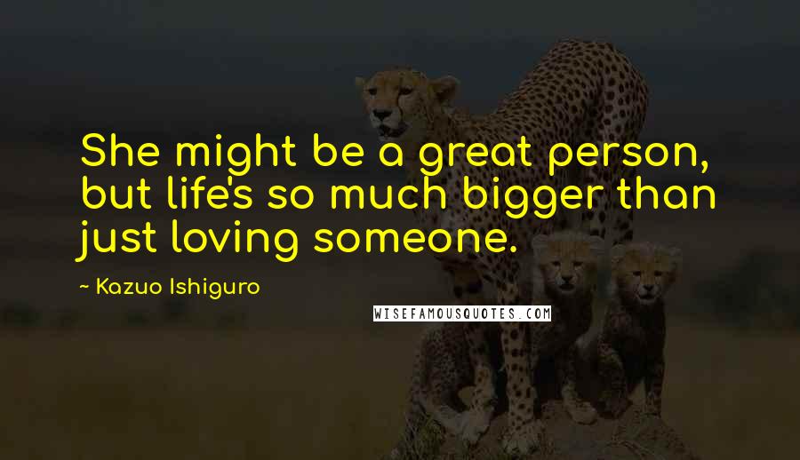 Kazuo Ishiguro Quotes: She might be a great person, but life's so much bigger than just loving someone.