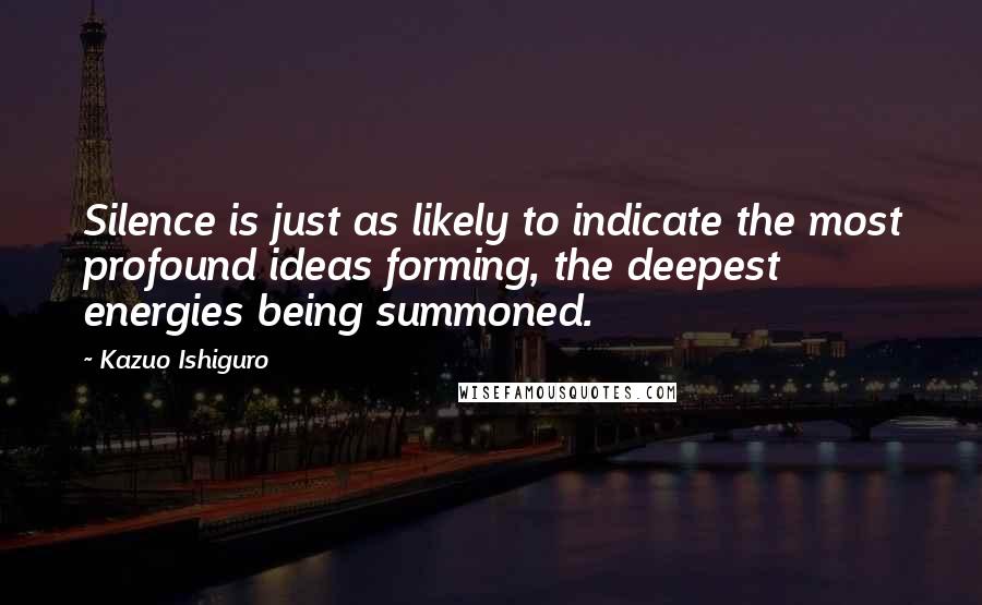 Kazuo Ishiguro Quotes: Silence is just as likely to indicate the most profound ideas forming, the deepest energies being summoned.