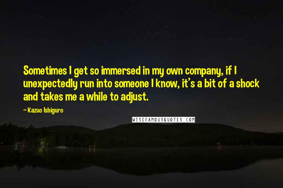 Kazuo Ishiguro Quotes: Sometimes I get so immersed in my own company, if I unexpectedly run into someone I know, it's a bit of a shock and takes me a while to adjust.