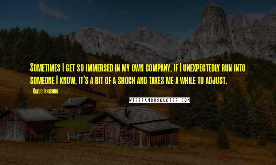 Kazuo Ishiguro Quotes: Sometimes I get so immersed in my own company, if I unexpectedly run into someone I know, it's a bit of a shock and takes me a while to adjust.