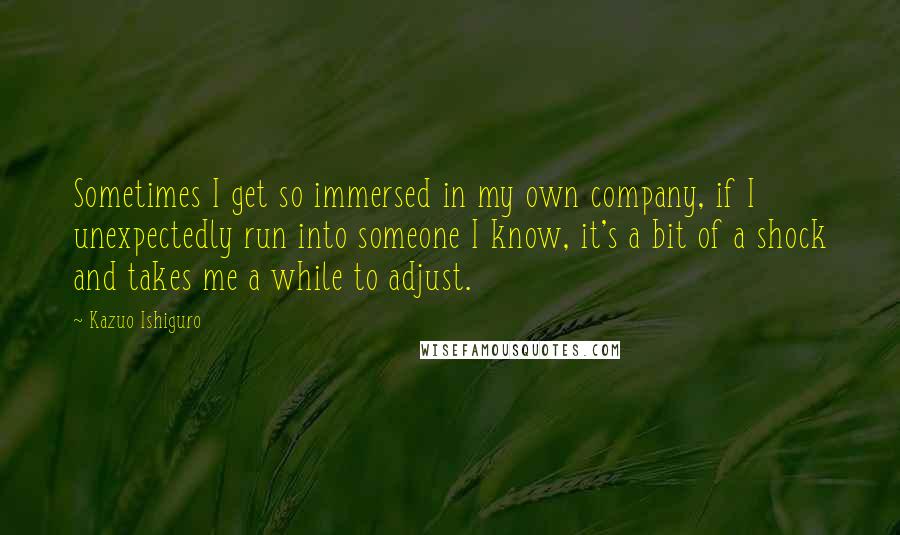 Kazuo Ishiguro Quotes: Sometimes I get so immersed in my own company, if I unexpectedly run into someone I know, it's a bit of a shock and takes me a while to adjust.